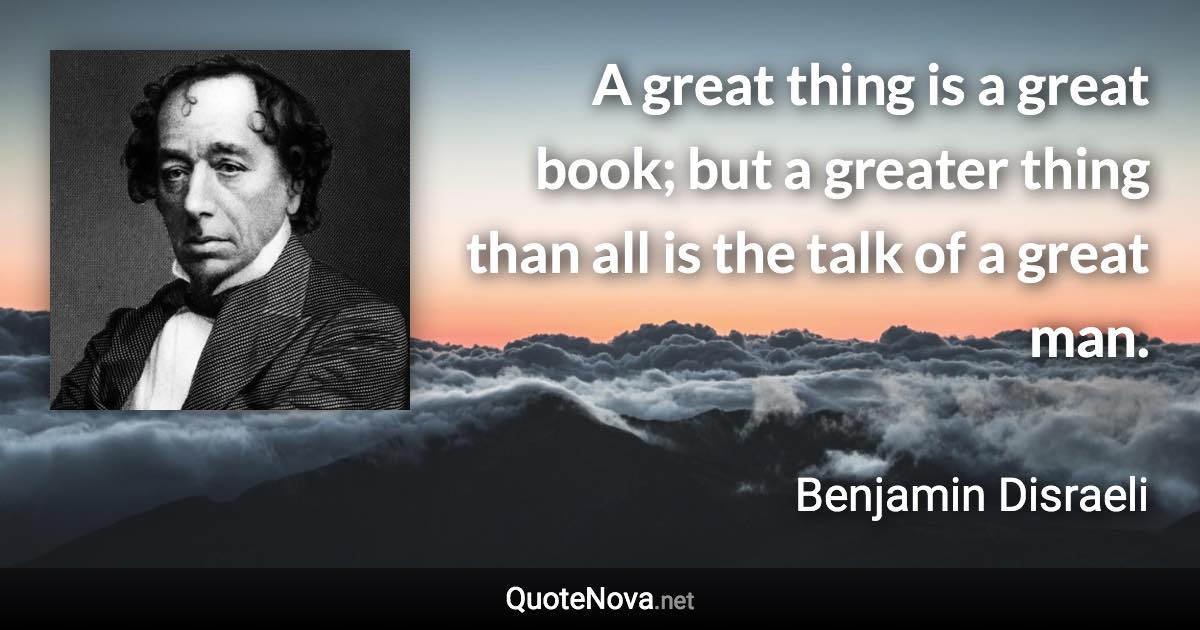 A great thing is a great book; but a greater thing than all is the talk of a great man. - Benjamin Disraeli quote