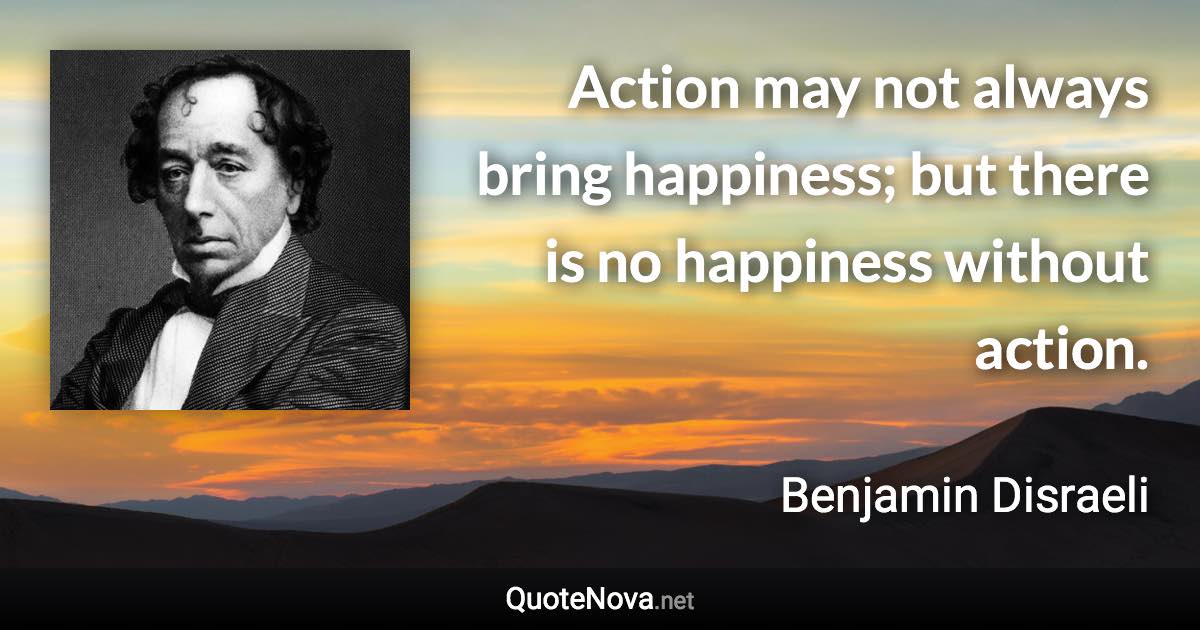 Action may not always bring happiness; but there is no happiness without action. - Benjamin Disraeli quote