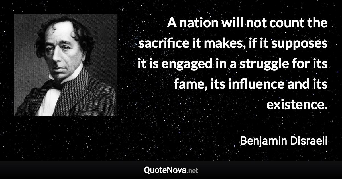 A nation will not count the sacrifice it makes, if it supposes it is engaged in a struggle for its fame, its influence and its existence. - Benjamin Disraeli quote