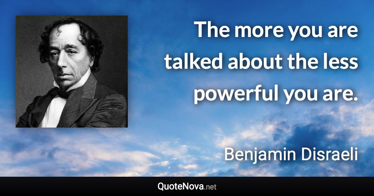 The more you are talked about the less powerful you are. - Benjamin Disraeli quote