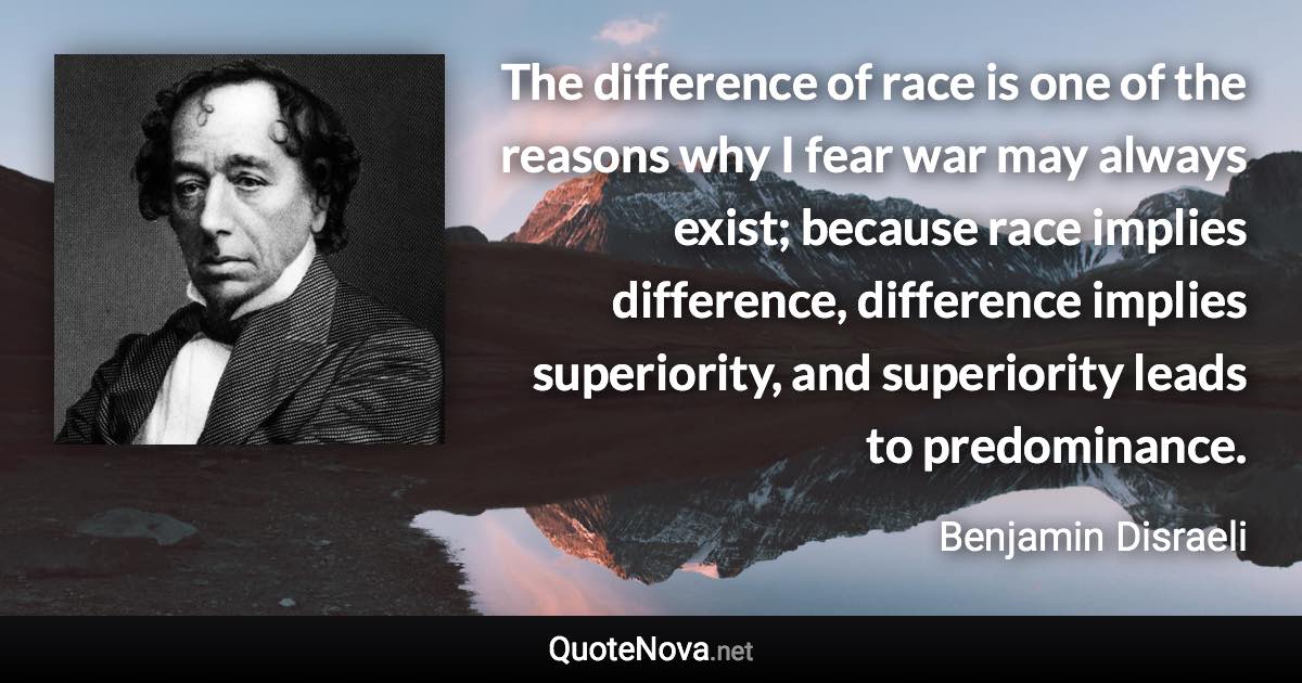 The difference of race is one of the reasons why I fear war may always exist; because race implies difference, difference implies superiority, and superiority leads to predominance. - Benjamin Disraeli quote