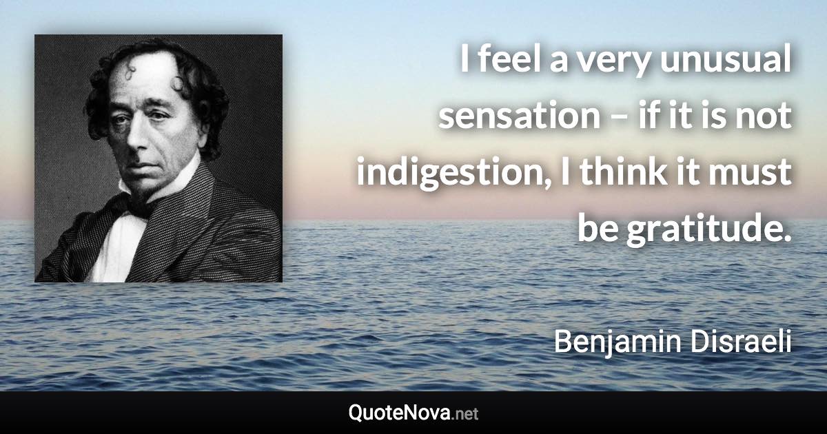 I feel a very unusual sensation – if it is not indigestion, I think it must be gratitude. - Benjamin Disraeli quote