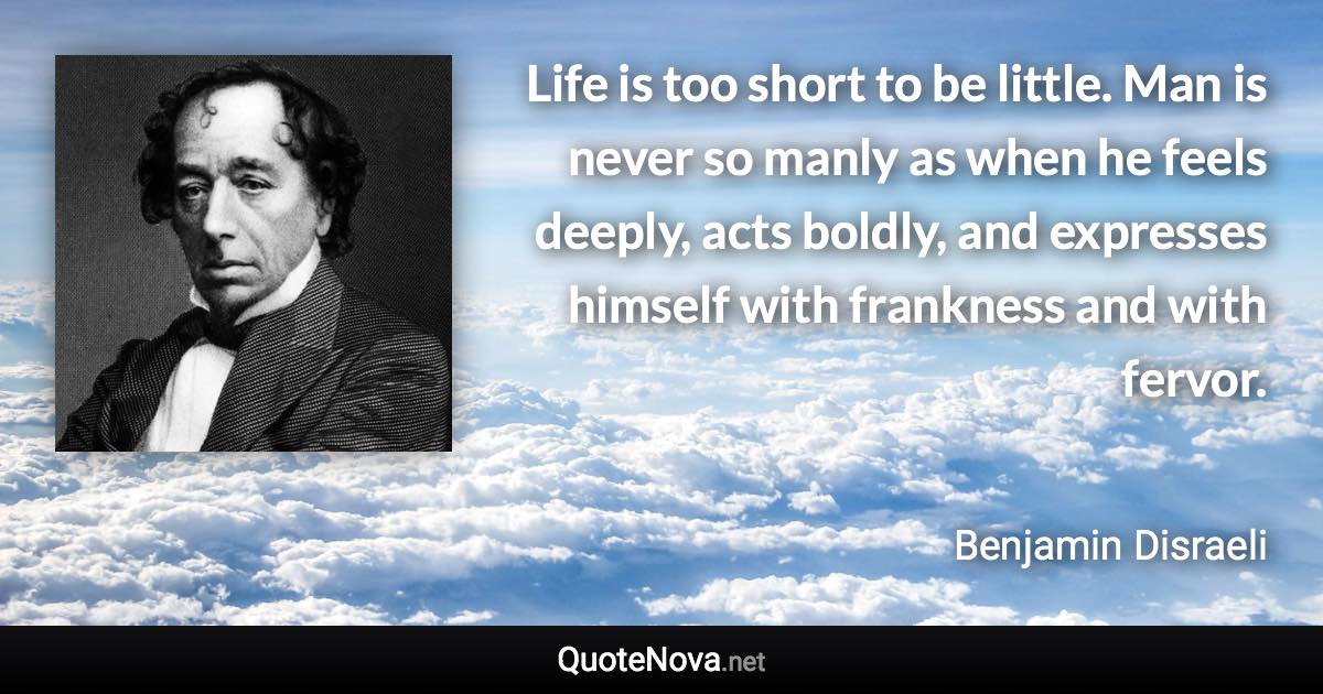 Life is too short to be little. Man is never so manly as when he feels deeply, acts boldly, and expresses himself with frankness and with fervor. - Benjamin Disraeli quote