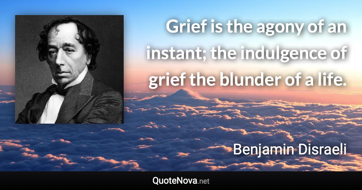 Grief is the agony of an instant; the indulgence of grief the blunder of a life. - Benjamin Disraeli quote