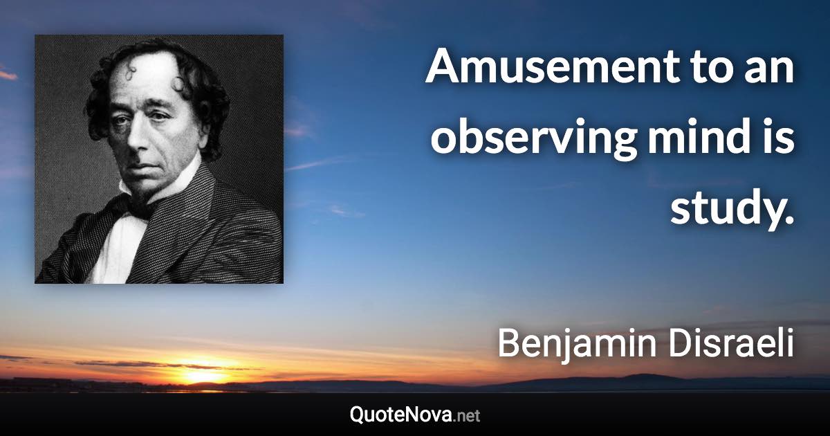 Amusement to an observing mind is study. - Benjamin Disraeli quote