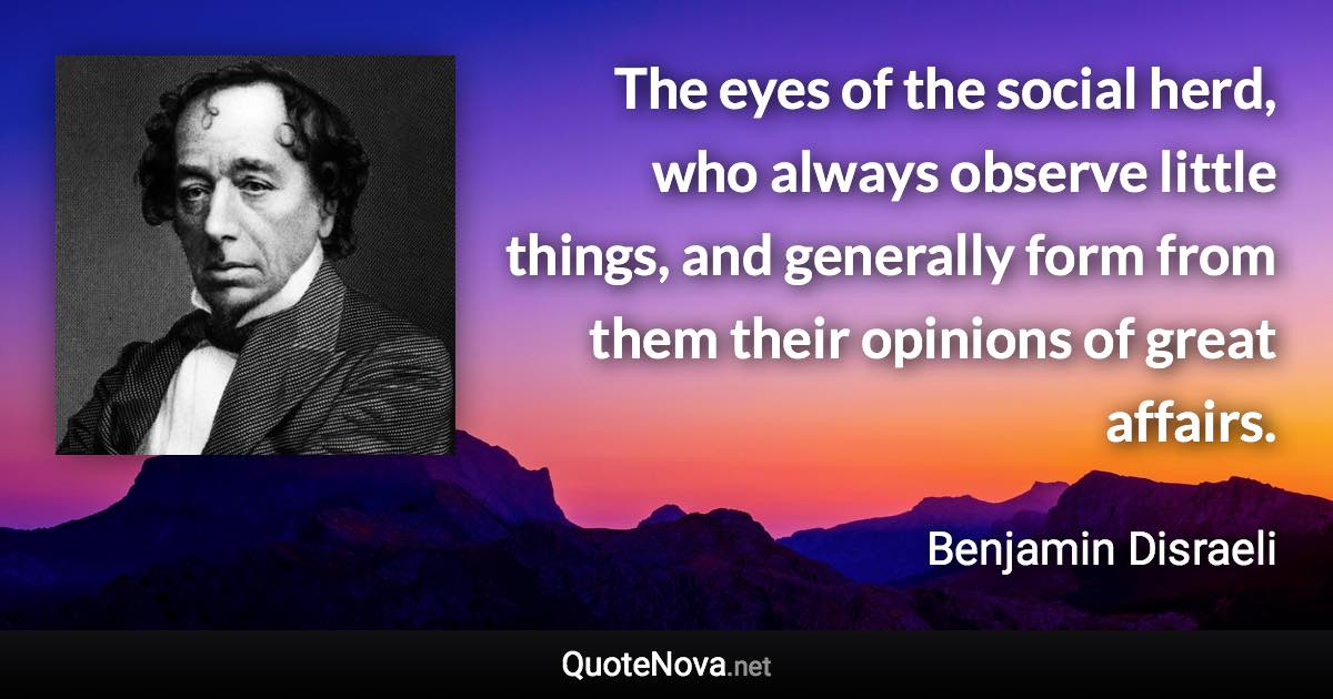 The eyes of the social herd, who always observe little things, and generally form from them their opinions of great affairs. - Benjamin Disraeli quote