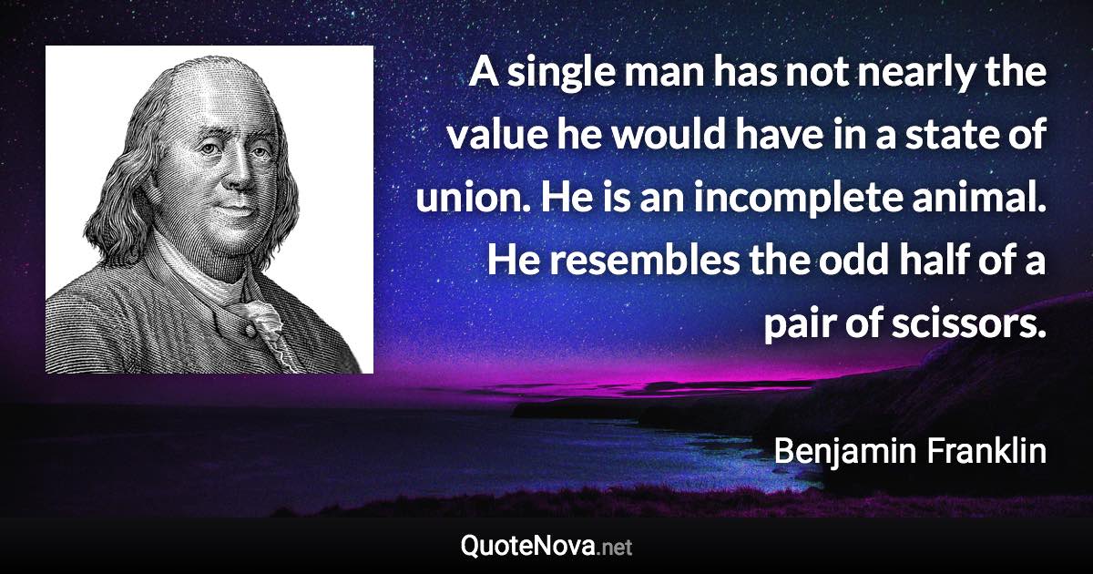 A single man has not nearly the value he would have in a state of union. He is an incomplete animal. He resembles the odd half of a pair of scissors. - Benjamin Franklin quote