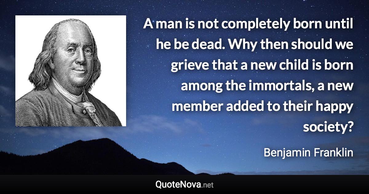 A man is not completely born until he be dead. Why then should we grieve that a new child is born among the immortals, a new member added to their happy society? - Benjamin Franklin quote