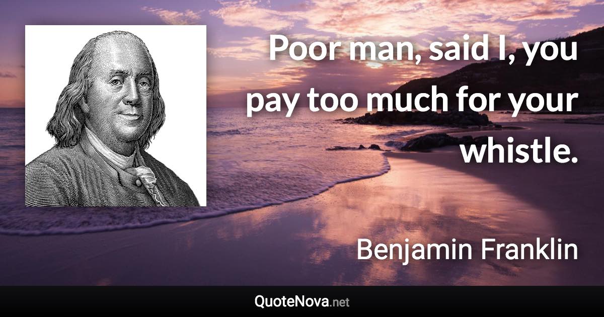 Poor man, said I, you pay too much for your whistle. - Benjamin Franklin quote