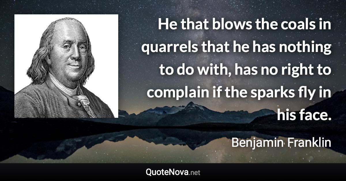 He that blows the coals in quarrels that he has nothing to do with, has no right to complain if the sparks fly in his face. - Benjamin Franklin quote