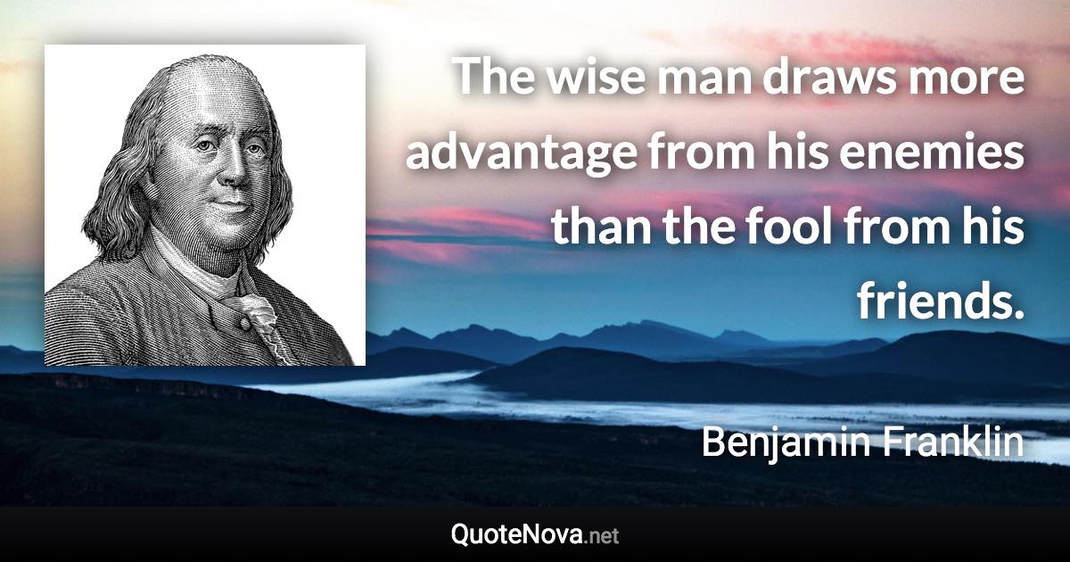 The wise man draws more advantage from his enemies than the fool from his friends. - Benjamin Franklin quote