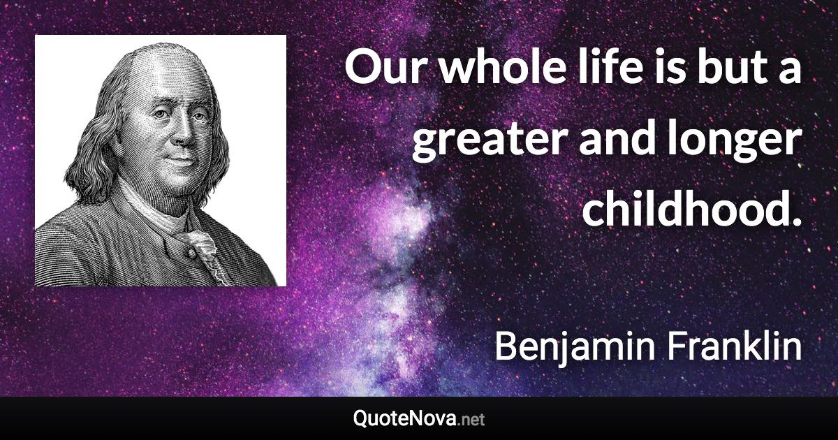 Our whole life is but a greater and longer childhood. - Benjamin Franklin quote