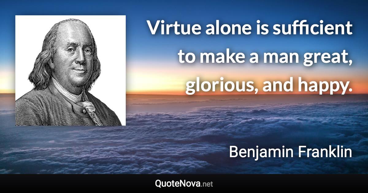 Virtue alone is sufficient to make a man great, glorious, and happy. - Benjamin Franklin quote
