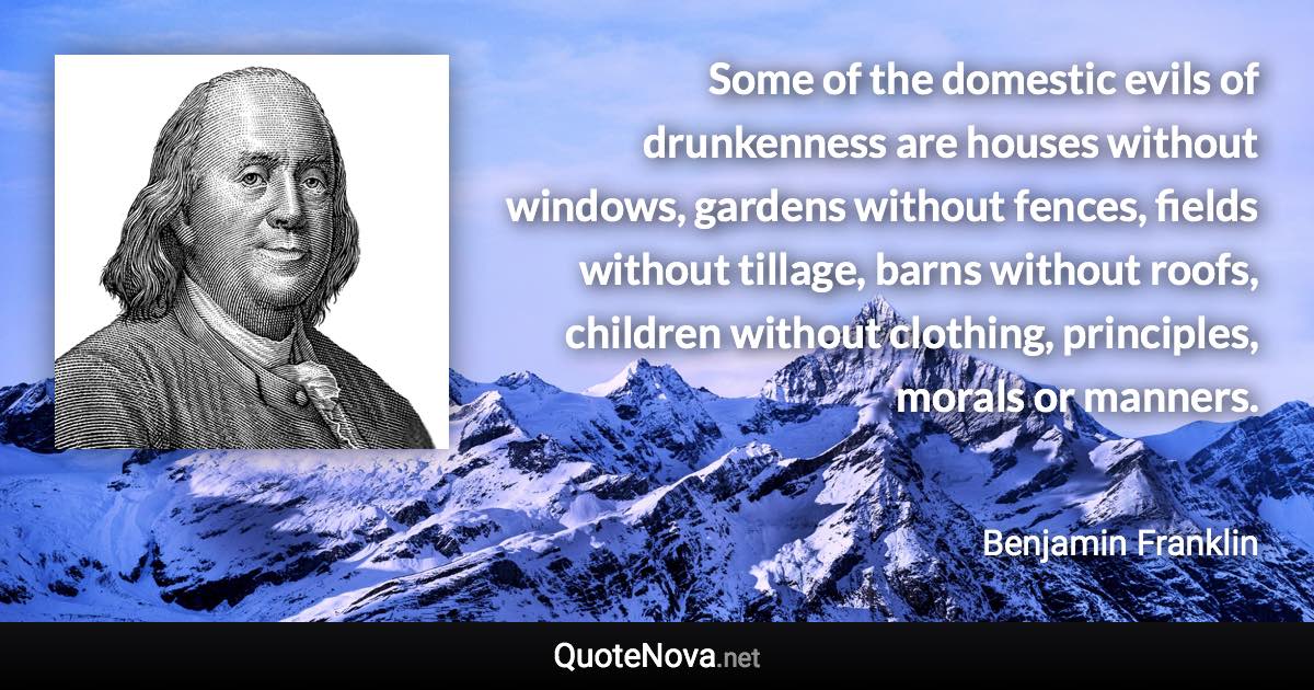 Some of the domestic evils of drunkenness are houses without windows, gardens without fences, fields without tillage, barns without roofs, children without clothing, principles, morals or manners. - Benjamin Franklin quote