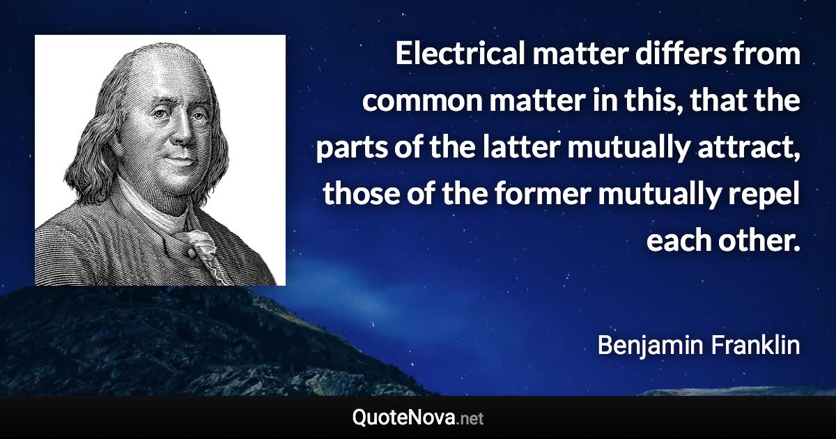 Electrical matter differs from common matter in this, that the parts of the latter mutually attract, those of the former mutually repel each other. - Benjamin Franklin quote