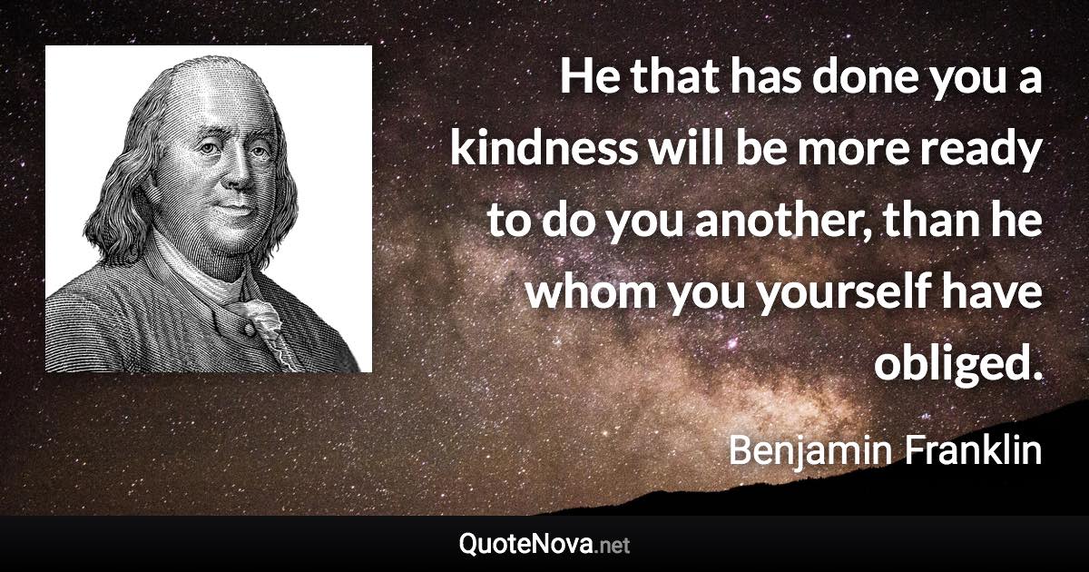 He that has done you a kindness will be more ready to do you another, than he whom you yourself have obliged. - Benjamin Franklin quote