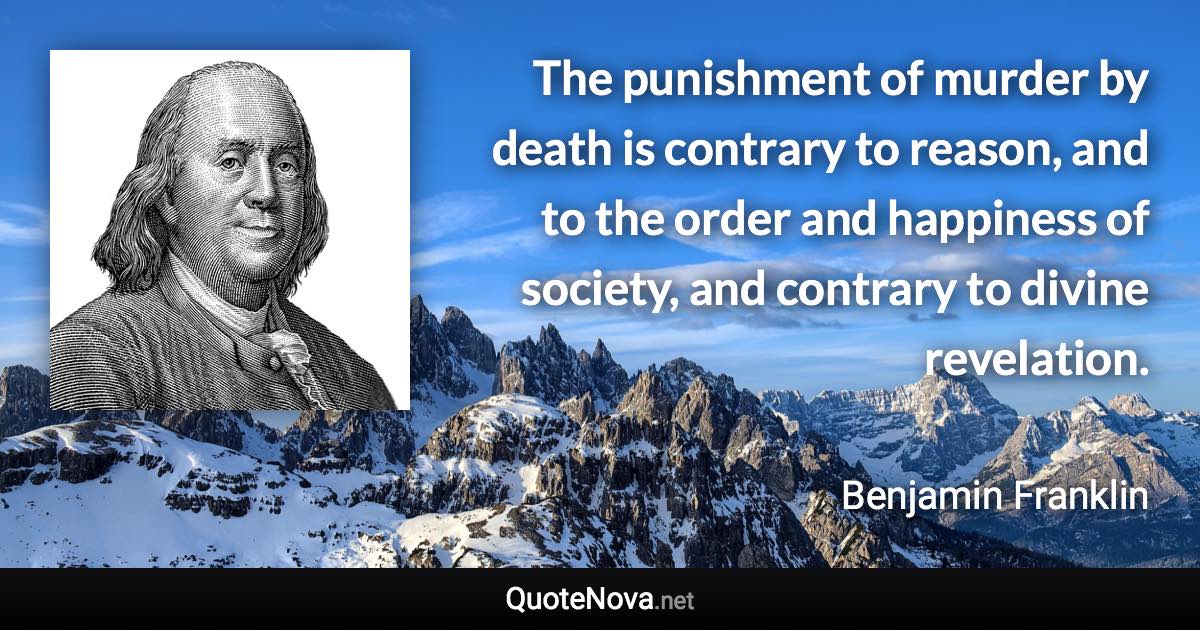 The punishment of murder by death is contrary to reason, and to the order and happiness of society, and contrary to divine revelation. - Benjamin Franklin quote