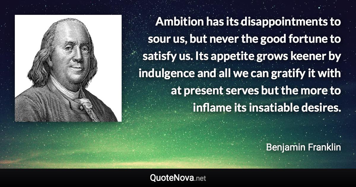 Ambition has its disappointments to sour us, but never the good fortune to satisfy us. Its appetite grows keener by indulgence and all we can gratify it with at present serves but the more to inflame its insatiable desires. - Benjamin Franklin quote