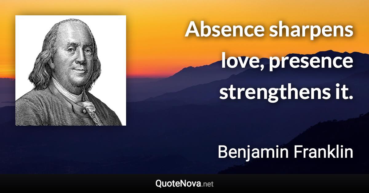 Absence sharpens love, presence strengthens it. - Benjamin Franklin quote