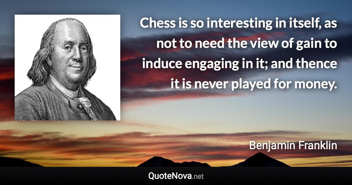 Chess is so interesting in itself, as not to need the view of gain to induce engaging in it; and thence it is never played for money. - Benjamin Franklin quote