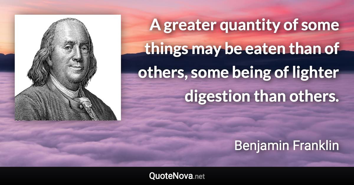 A greater quantity of some things may be eaten than of others, some being of lighter digestion than others. - Benjamin Franklin quote