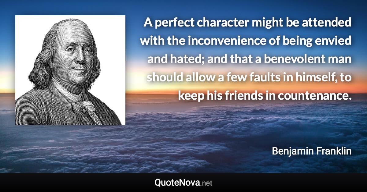 A perfect character might be attended with the inconvenience of being envied and hated; and that a benevolent man should allow a few faults in himself, to keep his friends in countenance. - Benjamin Franklin quote