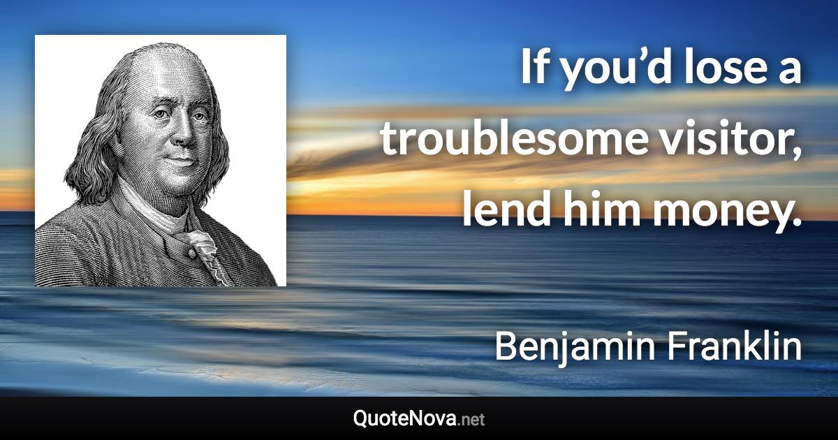 If you’d lose a troublesome visitor, lend him money. - Benjamin Franklin quote