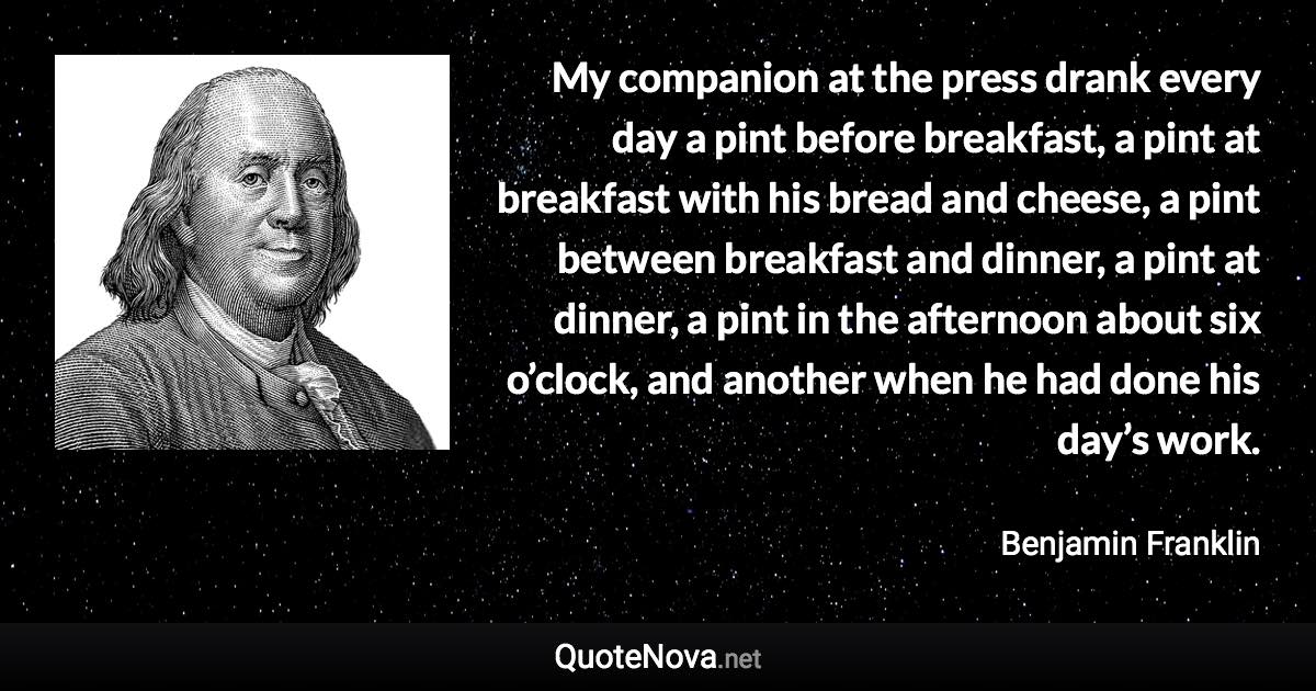 My companion at the press drank every day a pint before breakfast, a pint at breakfast with his bread and cheese, a pint between breakfast and dinner, a pint at dinner, a pint in the afternoon about six o’clock, and another when he had done his day’s work. - Benjamin Franklin quote