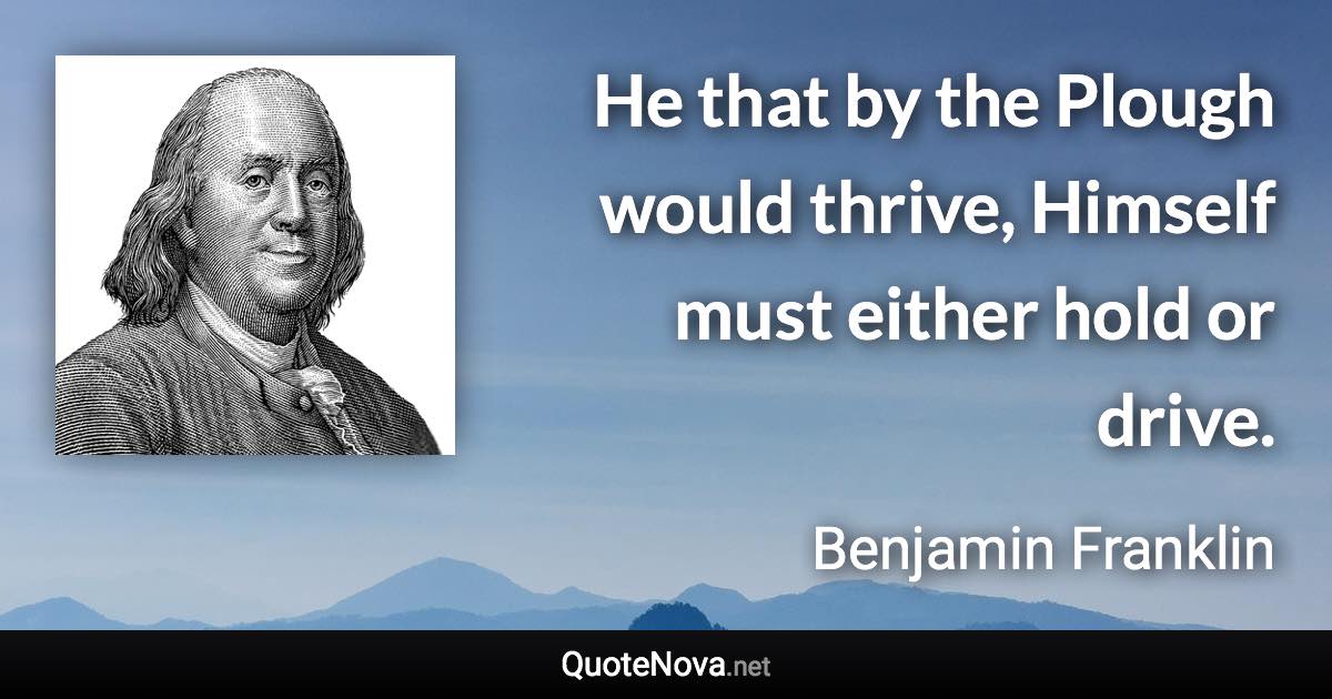 He that by the Plough would thrive, Himself must either hold or drive. - Benjamin Franklin quote