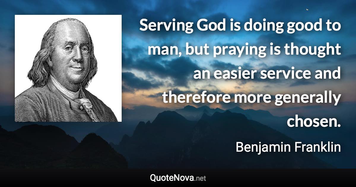 Serving God is doing good to man, but praying is thought an easier service and therefore more generally chosen. - Benjamin Franklin quote