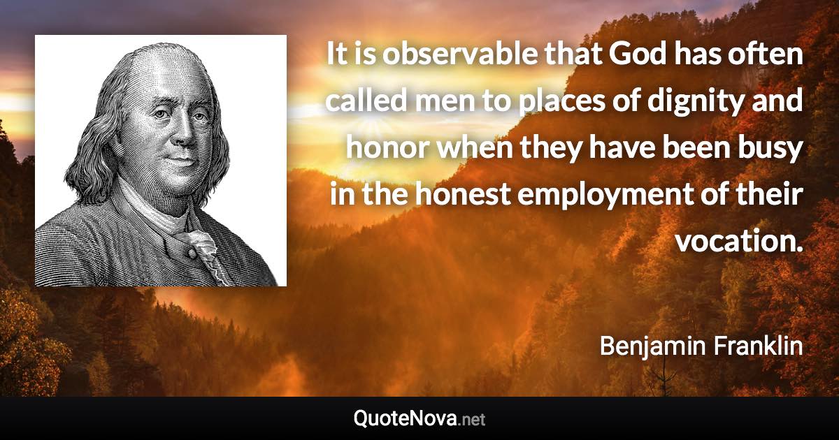 It is observable that God has often called men to places of dignity and honor when they have been busy in the honest employment of their vocation. - Benjamin Franklin quote