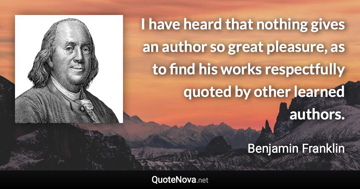 I have heard that nothing gives an author so great pleasure, as to find his works respectfully quoted by other learned authors. - Benjamin Franklin quote
