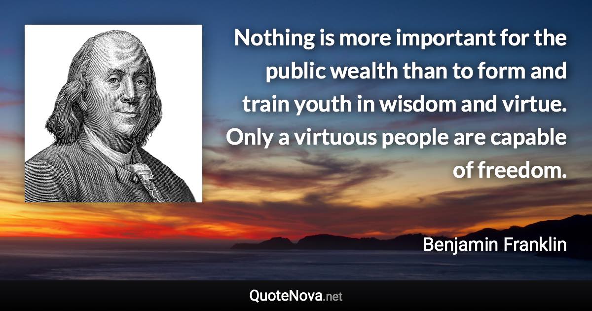 Nothing is more important for the public wealth than to form and train youth in wisdom and virtue. Only a virtuous people are capable of freedom. - Benjamin Franklin quote