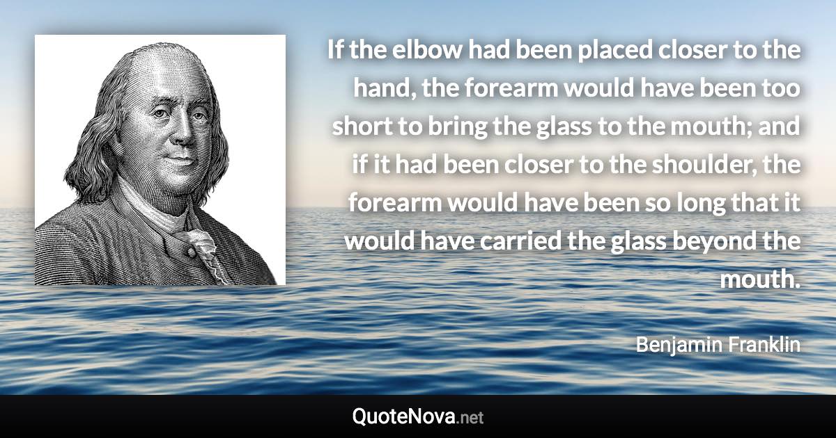 If the elbow had been placed closer to the hand, the forearm would have been too short to bring the glass to the mouth; and if it had been closer to the shoulder, the forearm would have been so long that it would have carried the glass beyond the mouth. - Benjamin Franklin quote