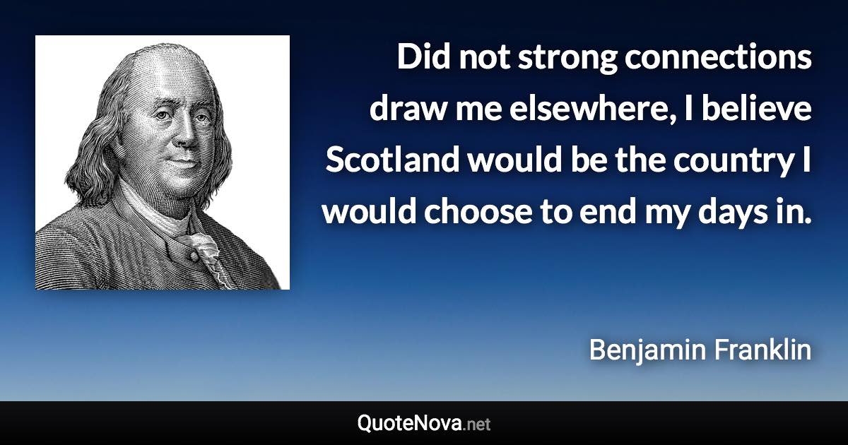 Did not strong connections draw me elsewhere, I believe Scotland would be the country I would choose to end my days in. - Benjamin Franklin quote