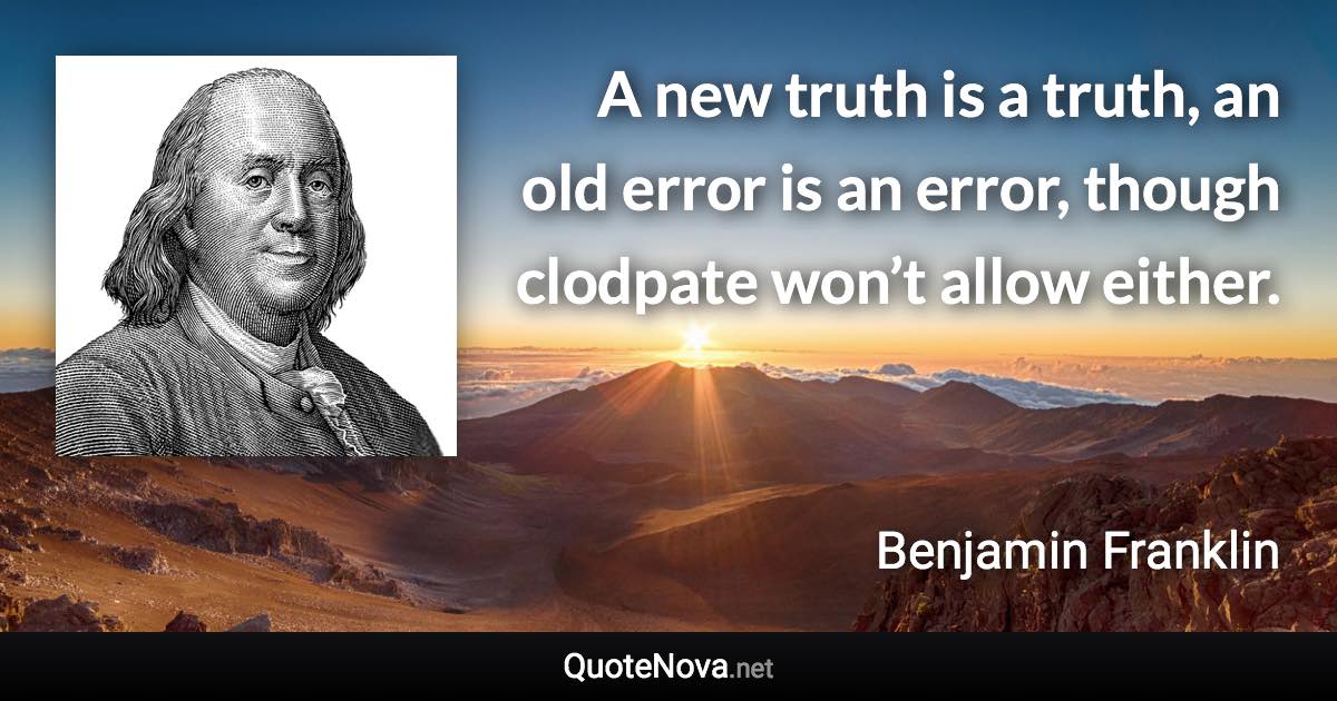 A new truth is a truth, an old error is an error, though clodpate won’t allow either. - Benjamin Franklin quote