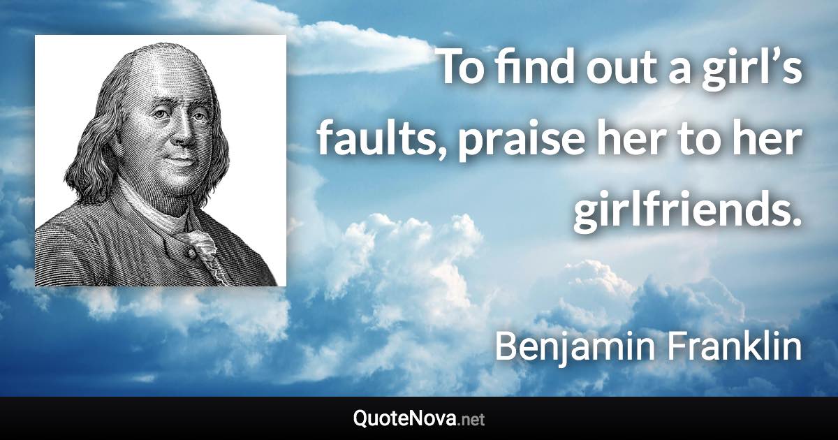 To find out a girl’s faults, praise her to her girlfriends. - Benjamin Franklin quote