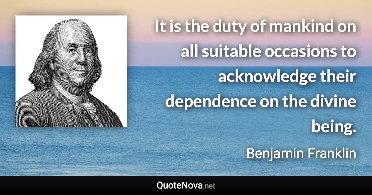 It is the duty of mankind on all suitable occasions to acknowledge their dependence on the divine being. - Benjamin Franklin quote