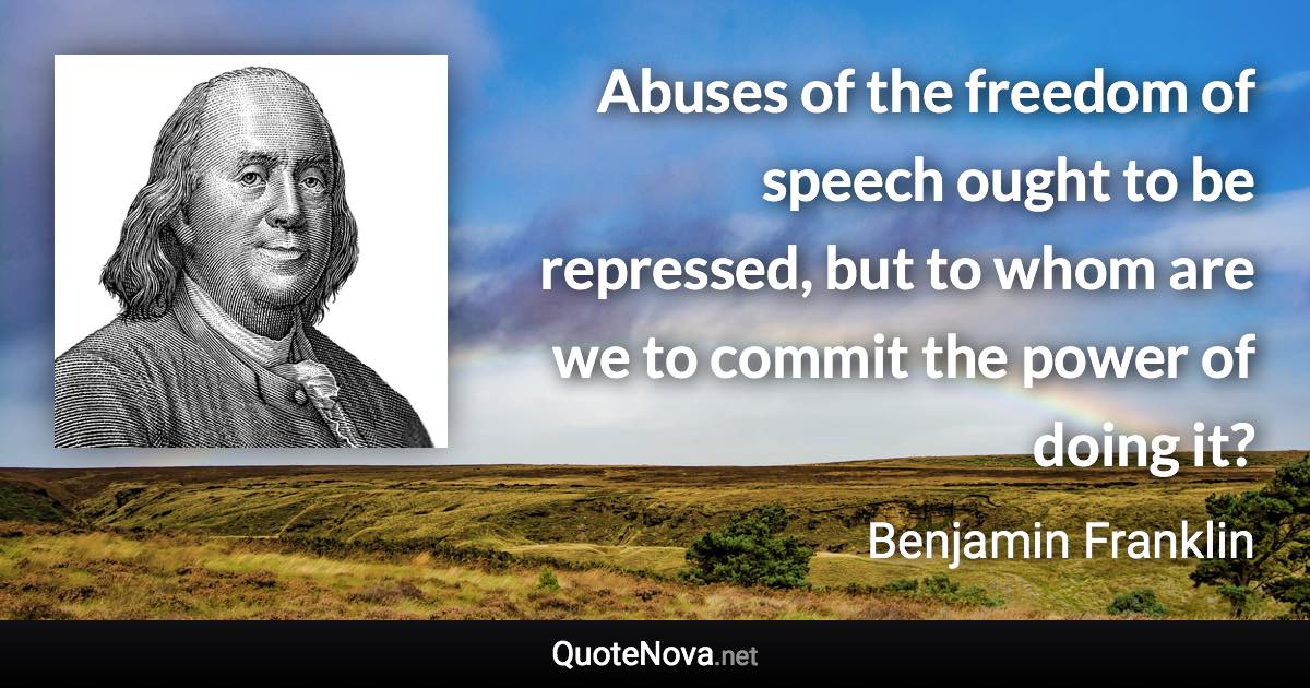 Abuses of the freedom of speech ought to be repressed, but to whom are we to commit the power of doing it? - Benjamin Franklin quote