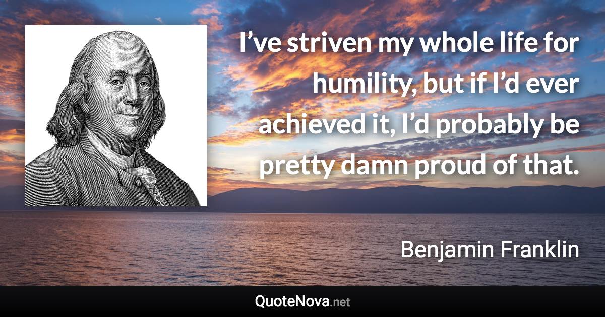 I’ve striven my whole life for humility, but if I’d ever achieved it, I’d probably be pretty damn proud of that. - Benjamin Franklin quote