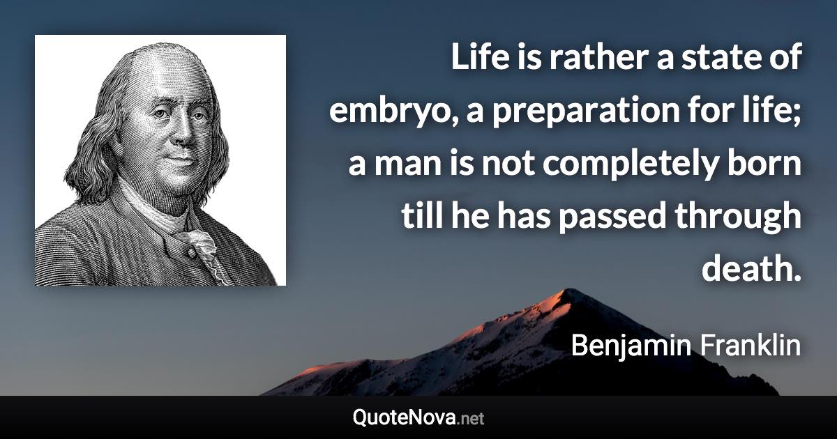 Life is rather a state of embryo, a preparation for life; a man is not completely born till he has passed through death. - Benjamin Franklin quote