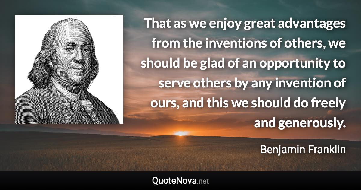 That as we enjoy great advantages from the inventions of others, we should be glad of an opportunity to serve others by any invention of ours, and this we should do freely and generously. - Benjamin Franklin quote