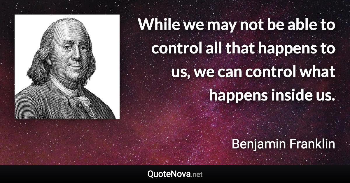 While we may not be able to control all that happens to us, we can control what happens inside us. - Benjamin Franklin quote