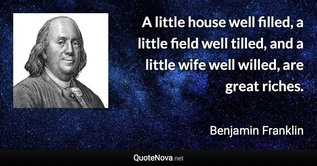 A little house well filled, a little field well tilled, and a little wife well willed, are great riches. - Benjamin Franklin quote