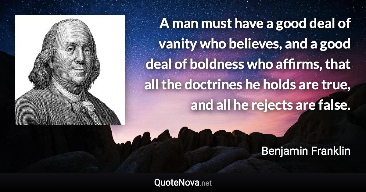 A man must have a good deal of vanity who believes, and a good deal of boldness who affirms, that all the doctrines he holds are true, and all he rejects are false. - Benjamin Franklin quote