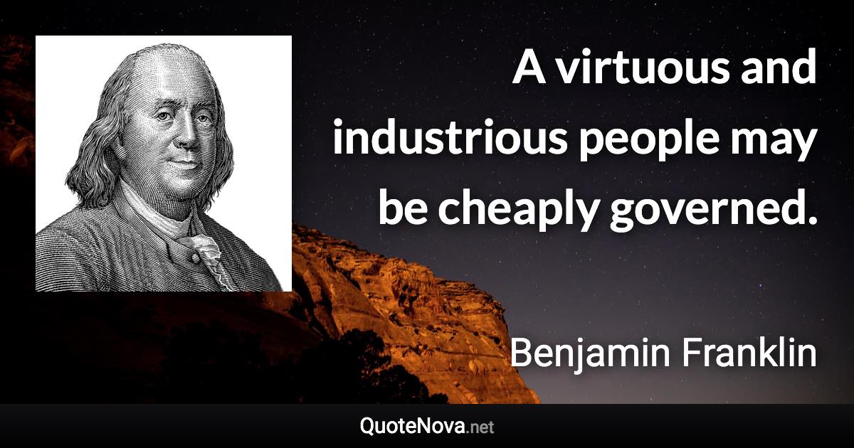 A virtuous and industrious people may be cheaply governed. - Benjamin Franklin quote