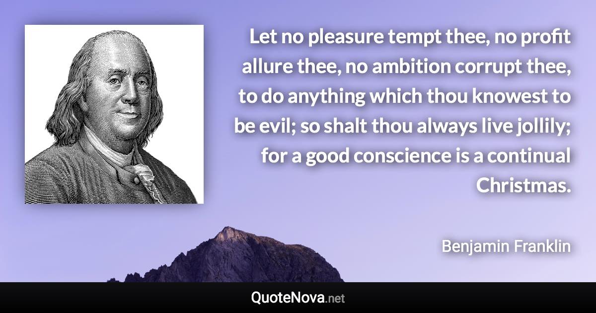 Let no pleasure tempt thee, no profit allure thee, no ambition corrupt thee, to do anything which thou knowest to be evil; so shalt thou always live jollily; for a good conscience is a continual Christmas. - Benjamin Franklin quote