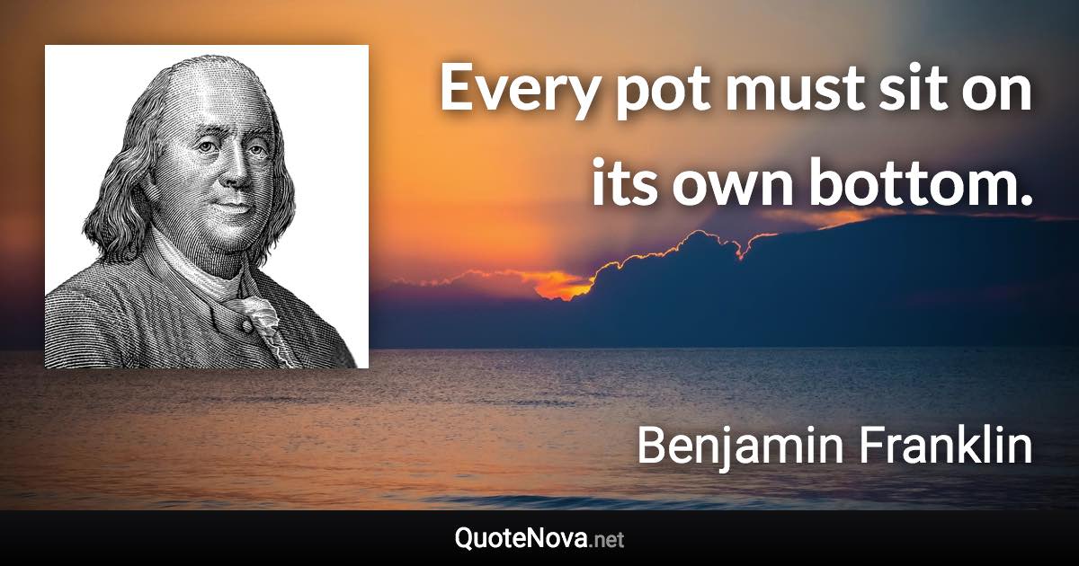 Every pot must sit on its own bottom. - Benjamin Franklin quote