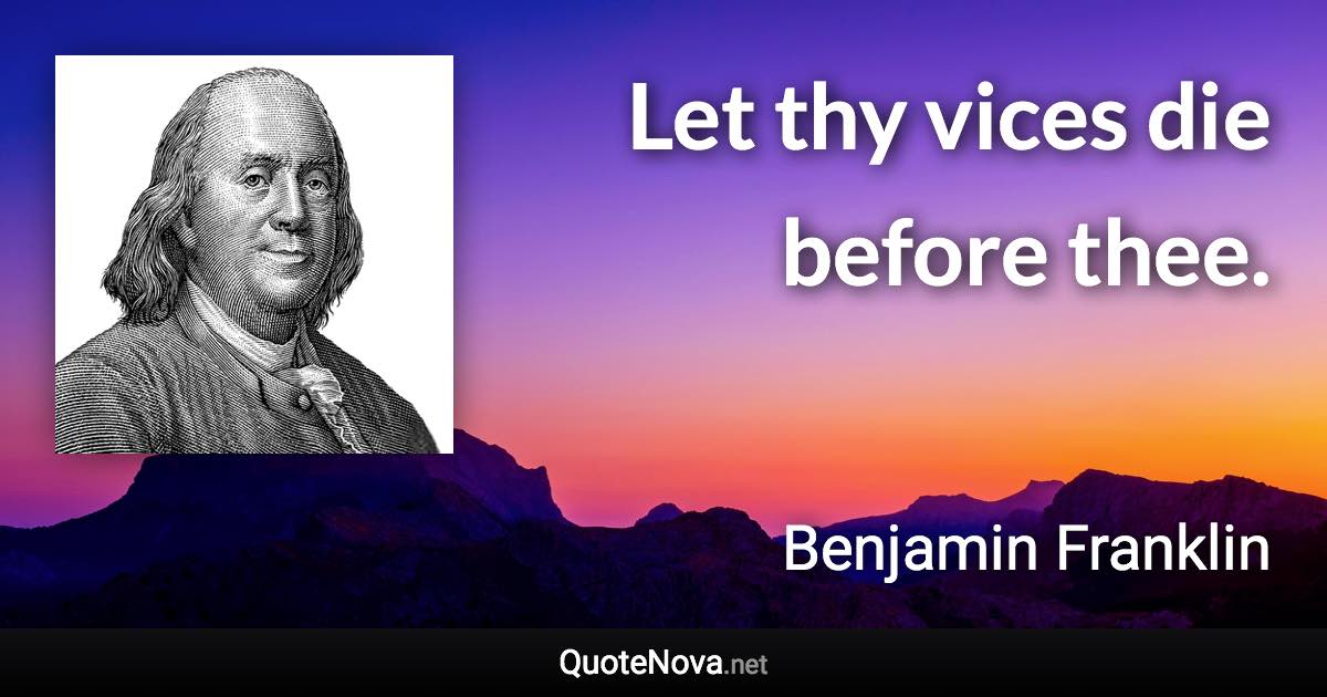 Let thy vices die before thee. - Benjamin Franklin quote