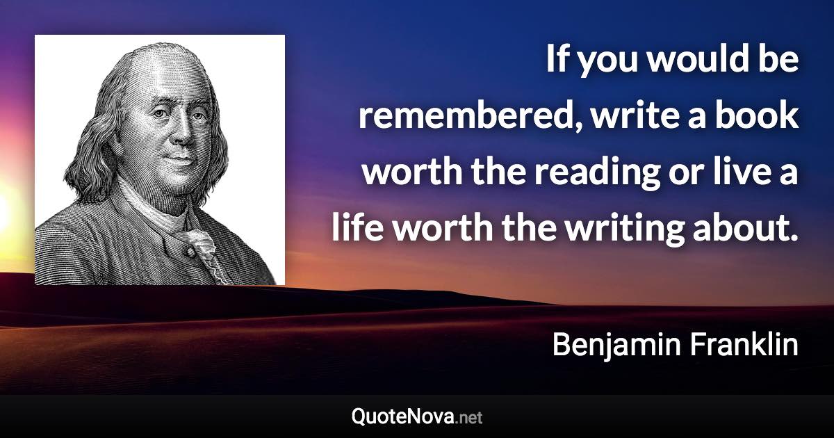 If you would be remembered, write a book worth the reading or live a life worth the writing about. - Benjamin Franklin quote